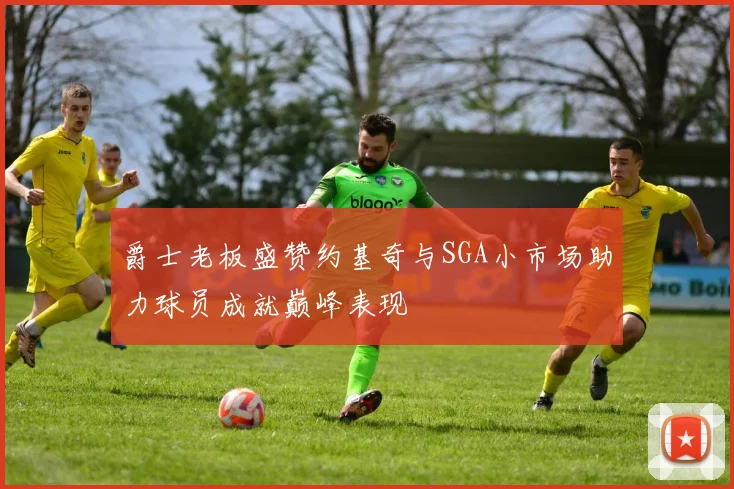 爵士老板盛赞约基奇与SGA小市场助力球员成就巅峰表现