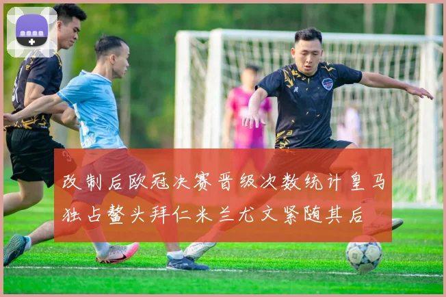 改制后欧冠决赛晋级次数统计皇马独占鳌头拜仁米兰尤文紧随其后