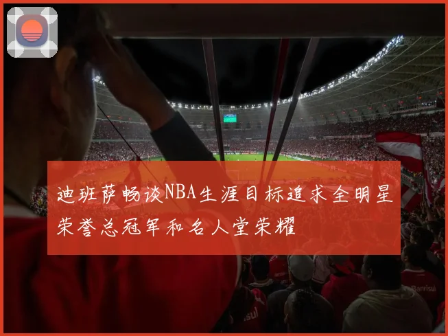 迪班萨畅谈NBA生涯目标追求全明星荣誉总冠军和名人堂荣耀