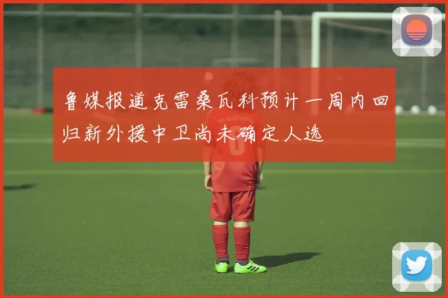 鲁媒报道克雷桑瓦科预计一周内回归新外援中卫尚未确定人选