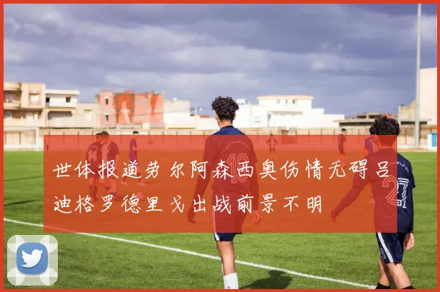 世体报道劳尔阿森西奥伤情无碍吕迪格罗德里戈出战前景不明
