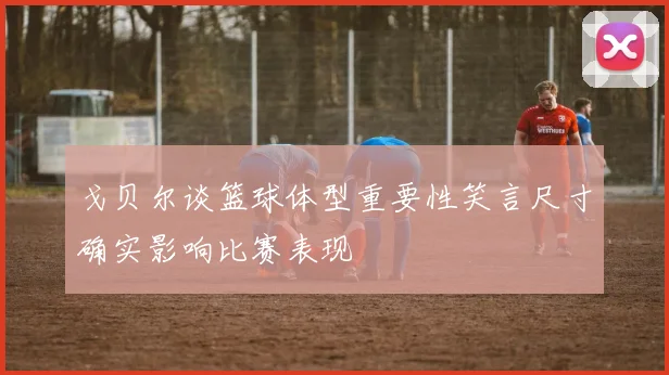 戈贝尔谈篮球体型重要性笑言尺寸确实影响比赛表现