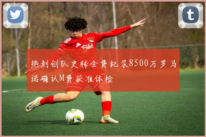 热刺创队史转会费纪录8500万罗马诺确认M费获准体检