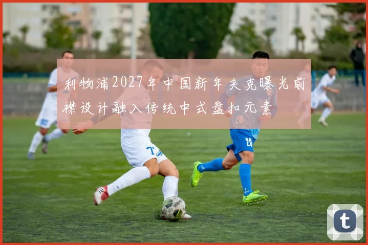 利物浦2027年中国新年夹克曝光前襟设计融入传统中式盘扣元素