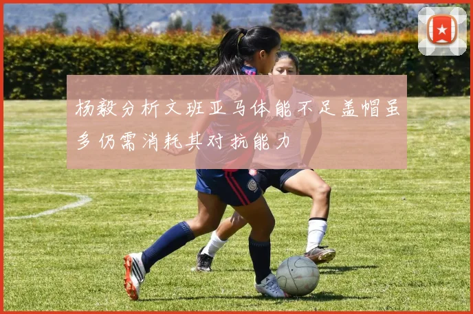 杨毅分析文班亚马体能不足盖帽虽多仍需消耗其对抗能力