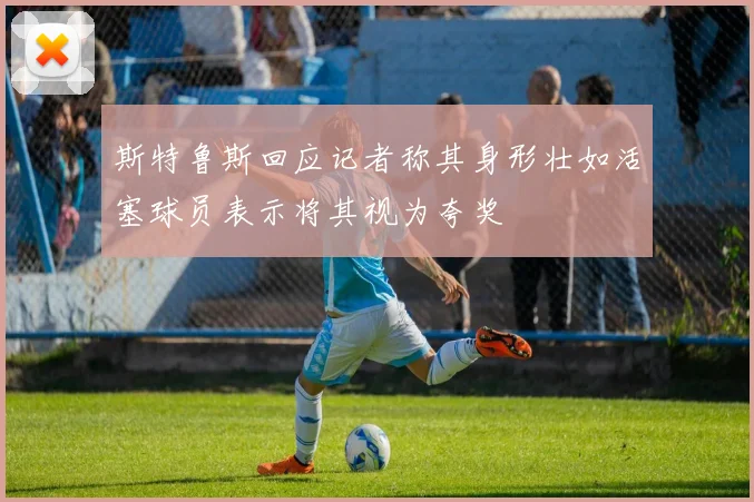 斯特鲁斯回应记者称其身形壮如活塞球员表示将其视为夸奖