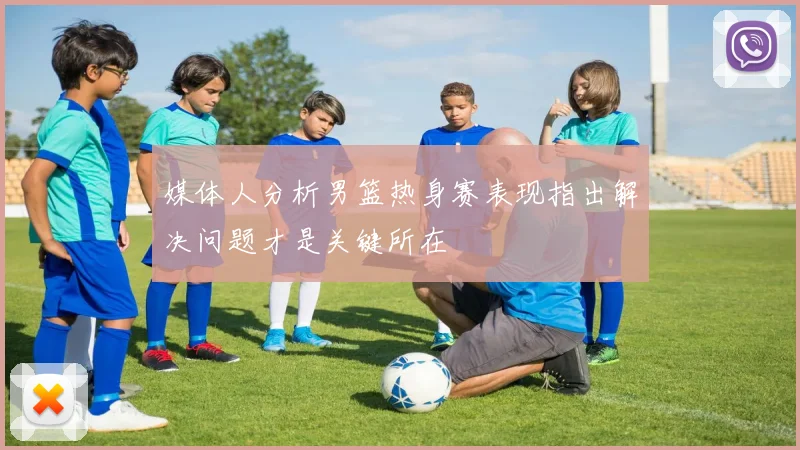 媒体人分析男篮热身赛表现指出解决问题才是关键所在