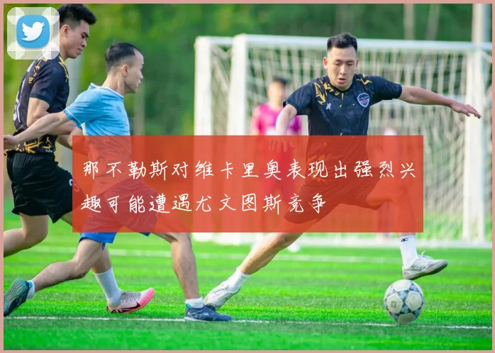那不勒斯对维卡里奥表现出强烈兴趣可能遭遇尤文图斯竞争