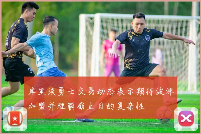 库里谈勇士交易动态表示期待波津加盟并理解截止日的复杂性