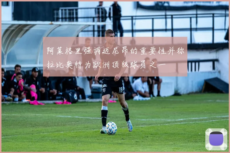 阿莱格里强调迈尼昂的重要性并称拉比奥特为欧洲顶级球员之一
