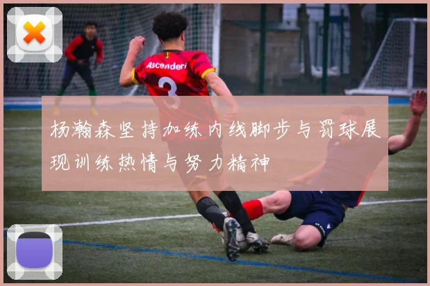 杨瀚森坚持加练内线脚步与罚球展现训练热情与努力精神