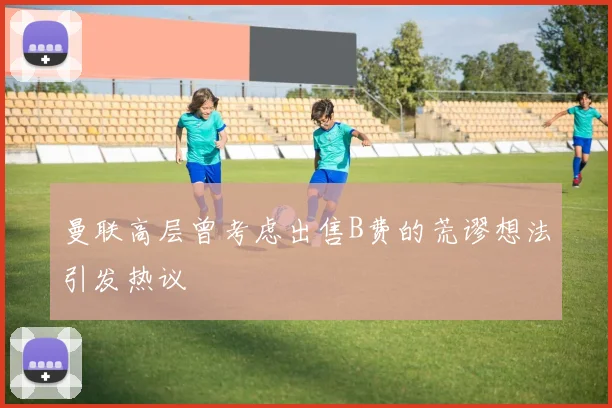 曼联高层曾考虑出售B费的荒谬想法引发热议