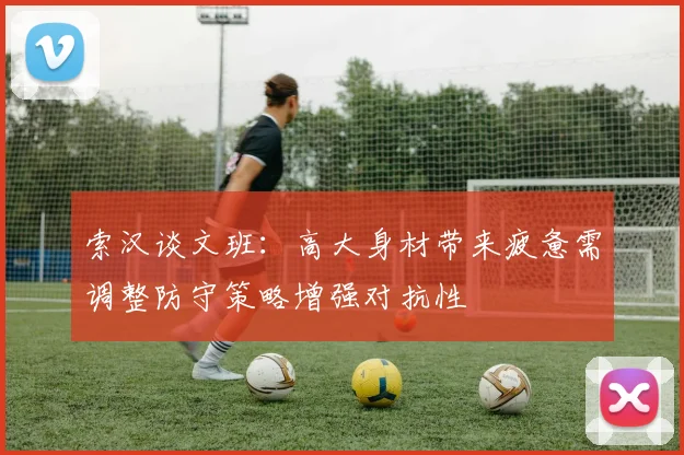 索汉谈文班：高大身材带来疲惫需调整防守策略增强对抗性
