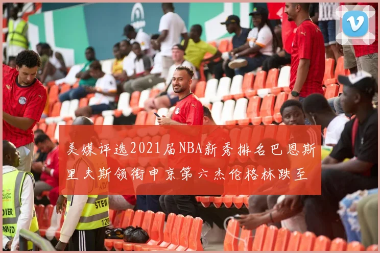 美媒评选2021届NBA新秀排名巴恩斯里夫斯领衔申京第六杰伦格林跌至第九