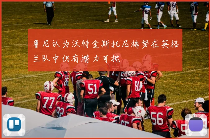 鲁尼认为沃特金斯托尼梅努在英格兰队中仍有潜力可挖