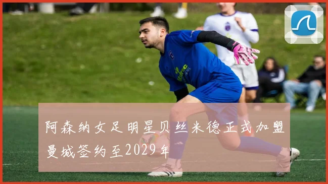 阿森纳女足明星贝丝米德正式加盟曼城签约至2029年