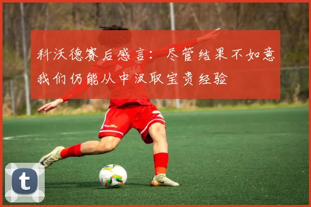 科沃德赛后感言：尽管结果不如意我们仍能从中汲取宝贵经验