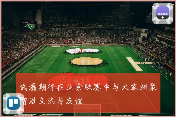 武磊期待在业余联赛中与大家相聚增进交流与友谊