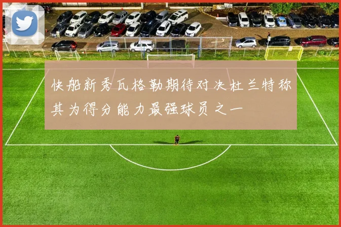 快船新秀瓦格勒期待对决杜兰特称其为得分能力最强球员之一