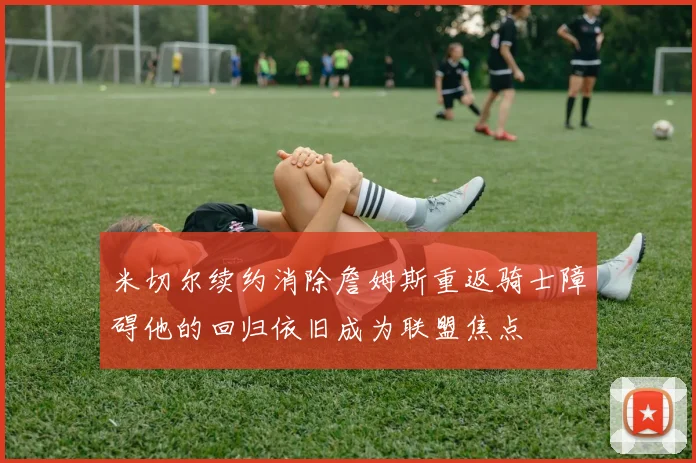 米切尔续约消除詹姆斯重返骑士障碍他的回归依旧成为联盟焦点