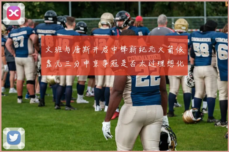 文班与唐斯开启中锋新纪元火箭依靠无三分申京争冠是否太过理想化