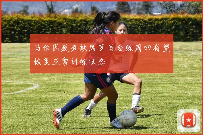 马伦因疲劳缺席罗马合练周四有望恢复正常训练状态