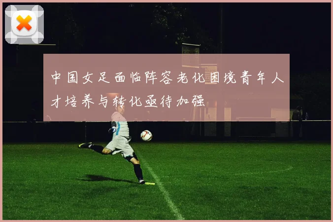 中国女足面临阵容老化困境青年人才培养与转化亟待加强