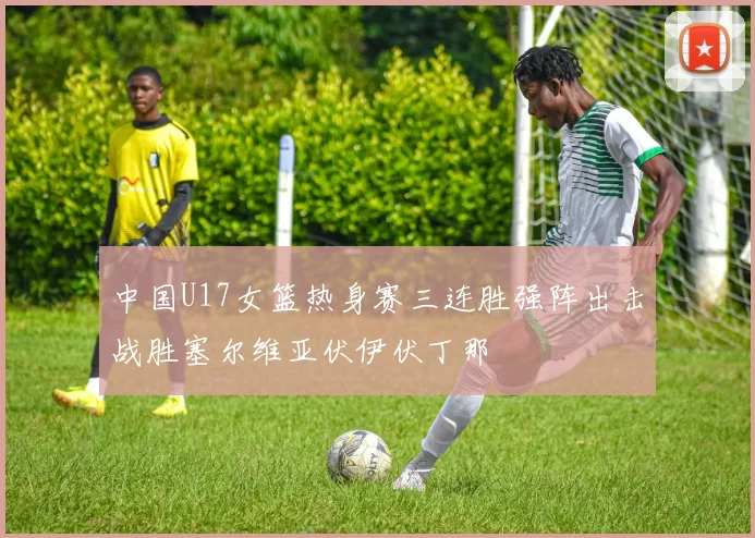 中国U17女篮热身赛三连胜强阵出击战胜塞尔维亚伏伊伏丁那