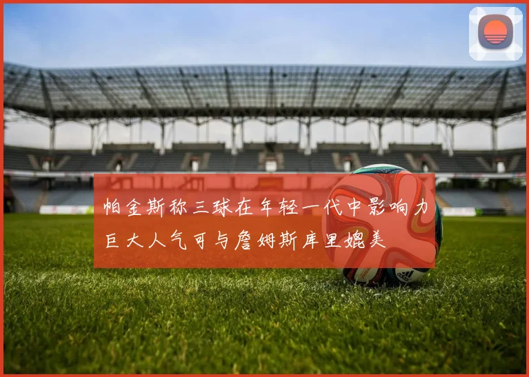 帕金斯称三球在年轻一代中影响力巨大人气可与詹姆斯库里媲美