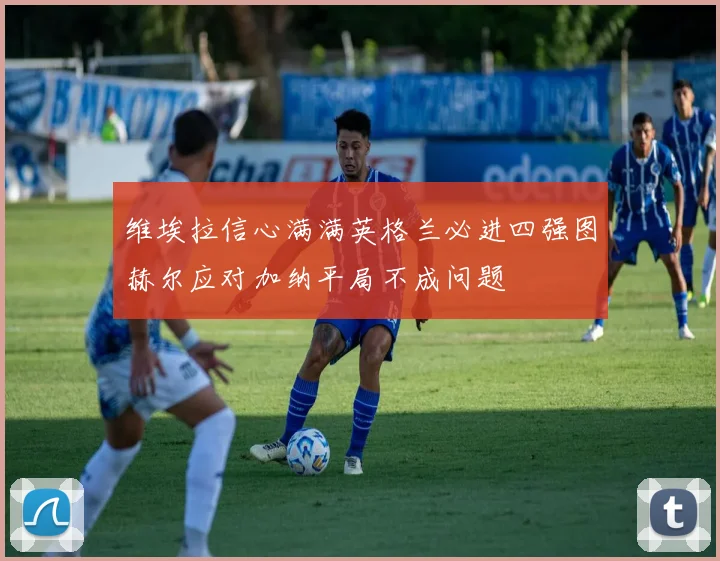 维埃拉信心满满英格兰必进四强图赫尔应对加纳平局不成问题