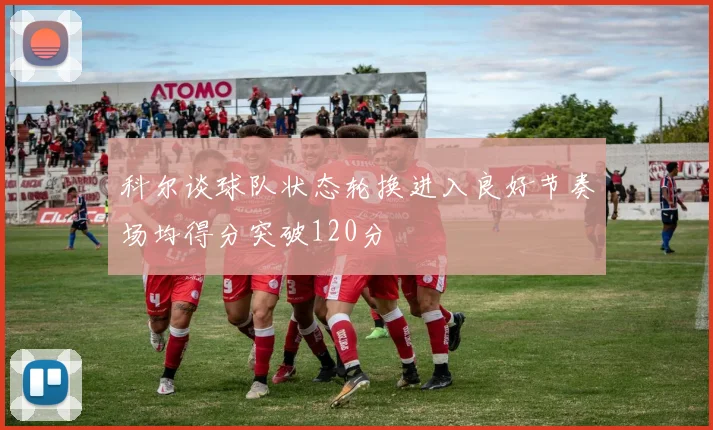 科尔谈球队状态轮换进入良好节奏场均得分突破120分