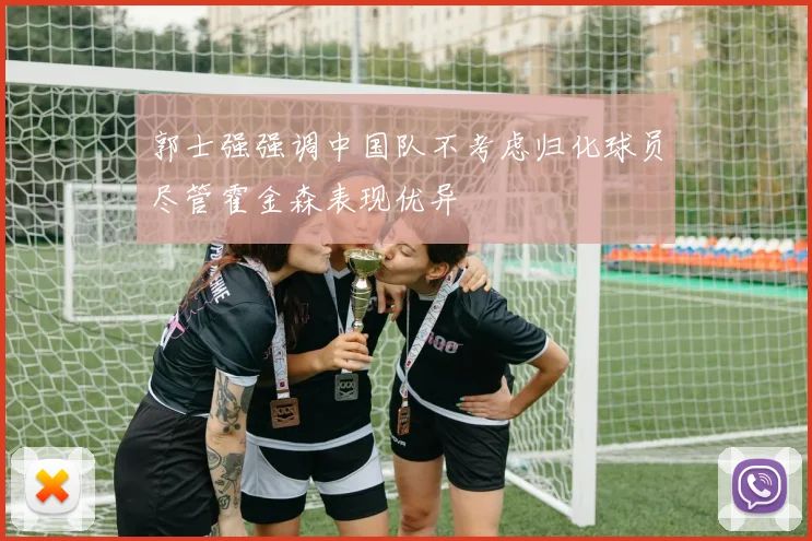 郭士强强调中国队不考虑归化球员尽管霍金森表现优异