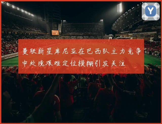 曼联新星库尼亚在巴西队主力竞争中处境艰难定位模糊引发关注